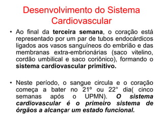 Desenvolvimento do Sistema
Cardiovascular
• Ao final da terceira semana, o coração está
representado por um par de tubos endocárdicos
ligados aos vasos sanguíneos do embrião e das
membranas extra-embrionárias (saco vitelino,
cordão umbilical e saco coriônico), formando o
sistema cardiovascular primitivo.
• Neste período, o sangue circula e o coração
começa a bater no 21º ou 22° dia( cinco
semanas após o UPMN). O sistema
cardiovascular é o primeiro sistema de
órgãos a alcançar um estado funcional.
 