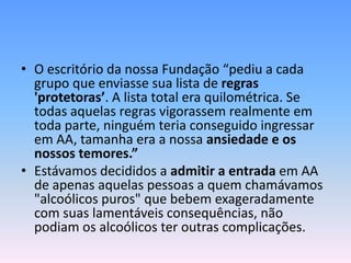 • O escritório da nossa Fundação “pediu a cada
  grupo que enviasse sua lista de regras
  'protetoras’. A lista total era quilométrica. Se
  todas aquelas regras vigorassem realmente em
  toda parte, ninguém teria conseguido ingressar
  em AA, tamanha era a nossa ansiedade e os
  nossos temores.”
• Estávamos decididos a admitir a entrada em AA
  de apenas aquelas pessoas a quem chamávamos
  "alcoólicos puros" que bebem exageradamente
  com suas lamentáveis consequências, não
  podiam os alcoólicos ter outras complicações.
 