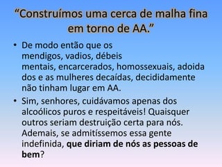 “Construímos uma cerca de malha fina
          em torno de AA.”
• De modo então que os
  mendigos, vadios, débeis
  mentais, encarcerados, homossexuais, adoida
  dos e as mulheres decaídas, decididamente
  não tinham lugar em AA.
• Sim, senhores, cuidávamos apenas dos
  alcoólicos puros e respeitáveis! Quaisquer
  outros seriam destruição certa para nós.
  Ademais, se admitíssemos essa gente
  indefinida, que diriam de nós as pessoas de
  bem?
 
