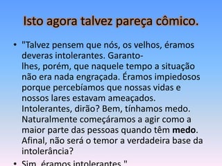 Isto agora talvez pareça cômico.
• "Talvez pensem que nós, os velhos, éramos
  deveras intolerantes. Garanto-
  lhes, porém, que naquele tempo a situação
  não era nada engraçada. Éramos impiedosos
  porque percebíamos que nossas vidas e
  nossos lares estavam ameaçados.
  Intolerantes, dirão? Bem, tínhamos medo.
  Naturalmente começáramos a agir como a
  maior parte das pessoas quando têm medo.
  Afinal, não será o temor a verdadeira base da
  intolerância?
 