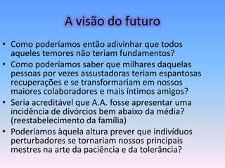 A visão do futuro
• Como poderíamos então adivinhar que todos
  aqueles temores não teriam fundamentos?
• Como poderíamos saber que milhares daquelas
  pessoas por vezes assustadoras teriam espantosas
  recuperações e se transformariam em nossos
  maiores colaboradores e mais íntimos amigos?
• Seria acreditável que A.A. fosse apresentar uma
  incidência de divórcios bem abaixo da média?
  (reestabelecimento da família)
• Poderíamos àquela altura prever que indivíduos
  perturbadores se tornariam nossos principais
  mestres na arte da paciência e da tolerância?
 