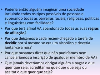 • Poderia então alguém imaginar uma sociedade
  incluindo todos os tipos possíveis de pessoas e
  superando todas as barreiras raciais, religiosas, políticas
  e linguísticas com facilidade?
• Por que terá afinal AA abandonado todas as suas regras
  de afiliação?
• Por que deixamos a cada recém-chegado a tarefa de
  decidir por si mesmo se era um alcoólico e deveria
  juntar-se a nós?
• Por que ousamos dizer que não puniríamos nem
  cancelaríamos a inscrição de qualquer membro de AA?
• Que jamais deveríamos obrigar alguém a pagar o que
  quer que seja, acreditar no que quer que seja ou
  aceitar o que quer que seja?
 