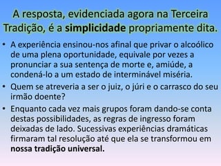 A resposta, evidenciada agora na Terceira
Tradição, é a simplicidade propriamente dita.
• A experiência ensinou-nos afinal que privar o alcoólico
  de uma plena oportunidade, equivale por vezes a
  pronunciar a sua sentença de morte e, amiúde, a
  condená-lo a um estado de interminável miséria.
• Quem se atreveria a ser o juiz, o júri e o carrasco do seu
  irmão doente?
• Enquanto cada vez mais grupos foram dando-se conta
  destas possibilidades, as regras de ingresso foram
  deixadas de lado. Sucessivas experiências dramáticas
  firmaram tal resolução até que ela se transformou em
  nossa tradição universal.
 