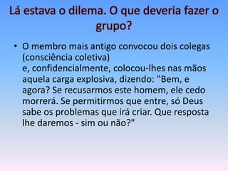 Lá estava o dilema. O que deveria fazer o
                 grupo?
• O membro mais antigo convocou dois colegas
  (consciência coletiva)
  e, confidencialmente, colocou-lhes nas mãos
  aquela carga explosiva, dizendo: "Bem, e
  agora? Se recusarmos este homem, ele cedo
  morrerá. Se permitirmos que entre, só Deus
  sabe os problemas que irá criar. Que resposta
  lhe daremos - sim ou não?"
 