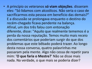 • A princípio os veteranos só viam objeções. disseram
  eles: "Só lidamos com alcoólicos. Não seria o caso de
  sacrificarmos esta pessoa em benefício das demais?"
  E a discussão se prolongava enquanto o destino do
  recém-chegado ficava pendente na balança.
  Afinal, um dos três falou com entonação
  diferente, disse: "Aquilo que realmente tememos é a
  perda da nossa reputação. Temos muito mais receio
  dos comentários que poderiam surgir do que dos
  problemas que este bêbado poderá trazer. Ao longo
  desta nossa conversa, quatro palavrinhas me
  passaram pela mente. Algo não cessa de repetir para
  mim: 'O que faria o Mestre?' Não se disse mais
  nada. Na verdade, o que mais se poderia dizer?
 