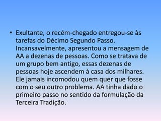 • Exultante, o recém-chegado entregou-se às
  tarefas do Décimo Segundo Passo.
  Incansavelmente, apresentou a mensagem de
  AA a dezenas de pessoas. Como se tratava de
  um grupo bem antigo, essas dezenas de
  pessoas hoje ascendem à casa dos milhares.
  Ele jamais incomodou quem quer que fosse
  com o seu outro problema. AA tinha dado o
  primeiro passo no sentido da formulação da
  Terceira Tradição.
 