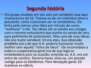 Segunda história
• Um grupo recebeu em seu seio um vendedor que aqui
  chamaremos de Ed. Tratava-se de um indivíduo ativo e
  petulante, como costumam ser os vendedores. Ele
  tinha pelo menos uma ideia por minuto de como
  “melhorar” o AA. Tais ideias ele as vendia aos colegas
  com o mesmo entusiasmo que punha na venda de cera
  para polimento de automóveis. Mas uma de suas ideias
  não era muito vendável. Ed era ateu. Sua obsessão
  predileta era a de que A.A. poderia funcionar muito
  melhor sem aquela "tolice de Deus". Ele incomodava a
  todos e a expectativa geral era de que logo se
  embebedaria pois na ocasião, entenda-se, A.A. era um
  antro de carolice. Deveria haver, dizia-se, um pesado
  castigo para os blasfemos. Para decepção geral, Ed
  manteve-se sóbrio.
 