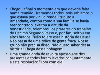 • Chegou afinal o momento em que deveria falar
  numa reunião. Trememos todos, pois sabíamos o
  que estava por vir. Ed rendeu tributo à
  Irmandade, contou como a sua família se havia
  reencontrado, exaltou a virtude da
  honestidade, relembrou os prazeres do trabalho
  do Décimo Segundo Passo e, por fim, soltou em
  altos brados: "Não tolero essa história de Deus!
  Não passa de uma tolice de gente fraca. Nosso
  grupo não precisa disso. Não quero saber dessa
  história! Chega dessa bobagem!"
• Uma grande onda de revolta apossou-se dos
  presentes e todos foram levados conjuntamente
  a esta resolução: "Fora com ele!"
 