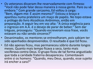 • Os veteranos disseram-lhe reservadamente com firmeza:
  "Você não pode falar dessa maneira à nossa gente. Pare ou vá
  embora." Com grande sarcasmo, Ed voltou à carga:
  "Bem, digam-me: É assim mesmo?" Esticou o braço e
  apanhou numa prateleira um maço de papéis. No topo estava
  o prólogo do livro Alcoólicos Anônimos, então em
  preparação. A seguir leu em voz alta: "A única exigência para
  o ingresso em A.A. é o desejo de parar de beber." Sem dar
  tréguas, prosseguiu: "Quando escreveram essa frase, vocês
  estavam ou não sendo sinceros?"
• Desanimados, os mentores se entreolharam, pois sabiam ter
  sido apanhados desprevenidos. O resultado é que Ed ficou.
• Ed não apenas ficou, mas permaneceu sóbrio durante longos
  meses. Quanto mais tempo ficava a seco, tanto mais
  vociferava contra Deus. O grupo ficou de tal forma angustiado
  que toda a caridade fraterna desapareceu. Comentavam
  entre si os homens: "Quando, meu Deus, quando, esse sujeito
  irá encher a cara?"
 