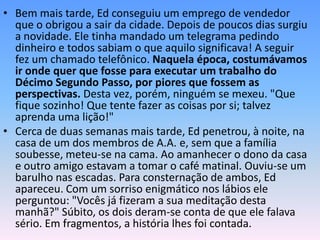 • Bem mais tarde, Ed conseguiu um emprego de vendedor
  que o obrigou a sair da cidade. Depois de poucos dias surgiu
  a novidade. Ele tinha mandado um telegrama pedindo
  dinheiro e todos sabiam o que aquilo significava! A seguir
  fez um chamado telefônico. Naquela época, costumávamos
  ir onde quer que fosse para executar um trabalho do
  Décimo Segundo Passo, por piores que fossem as
  perspectivas. Desta vez, porém, ninguém se mexeu. "Que
  fique sozinho! Que tente fazer as coisas por si; talvez
  aprenda uma lição!"
• Cerca de duas semanas mais tarde, Ed penetrou, à noite, na
  casa de um dos membros de A.A. e, sem que a família
  soubesse, meteu-se na cama. Ao amanhecer o dono da casa
  e outro amigo estavam a tomar o café matinal. Ouviu-se um
  barulho nas escadas. Para consternação de ambos, Ed
  apareceu. Com um sorriso enigmático nos lábios ele
  perguntou: "Vocês já fizeram a sua meditação desta
  manhã?" Súbito, os dois deram-se conta de que ele falava
  sério. Em fragmentos, a história lhes foi contada.
 