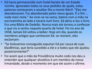 • Ed havia permanecido num hotel barato de um Estado
  vizinho. Ignorados todos os seus pedidos de ajuda, estas
  palavras começaram a assaltar-lhe a mente febril: "Eles me
  abandonaram. Fui abandonado pelos meus iguais. É o fim ...
  nada mais resta." Ao virar-se na cama, batera com a mão na
  escrivaninha ao lado e tocara num livro. Ed abriu e leu o livro.
  Era uma Bíblia de Gedeão. Nunca mais ele tornou a confessar
  o que viu e sentiu naquele quarto de hotel. Foi no ano de
  1938. Jamais Ed voltou a beber. Hoje em dia, quando os
  membros antigos que conhecem Ed. se reúnem, eles
  exclamam:
• “Se tivéssemos conseguido expulsar Ed por causa de suas
  blasfêmias, que teria sucedido a ele e a todos que ele ajudou
  posteriormente?"
• Foi assim que a mão da Providência muito cedo nos deu a
  entender que qualquer alcoólico é um membro da nossa
  Irmandade, desde o momento em que ele assim o afirme.
 