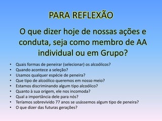 PARA REFLEXÃO
     O que dizer hoje de nossas ações e
     conduta, seja como membro de AA
         individual ou em Grupo?
•   Quais formas de peneirar (selecionar) os alcoólicos?
•   Quando acontece a seleção?
•   Usamos qualquer espécie de peneira?
•   Que tipo de alcoólico queremos em nosso meio?
•   Estamos discriminando algum tipo alcoólico?
•   Quanto à sua origem, ele nos incomoda?
•   Qual a importância dele para nós?
•   Teríamos sobrevivido 77 anos se usássemos algum tipo de peneira?
•   O que dizer das futuras gerações?
 