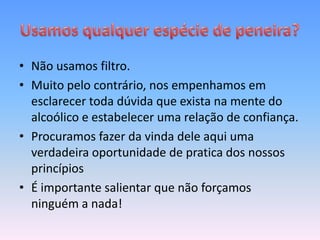• Não usamos filtro.
• Muito pelo contrário, nos empenhamos em
  esclarecer toda dúvida que exista na mente do
  alcoólico e estabelecer uma relação de confiança.
• Procuramos fazer da vinda dele aqui uma
  verdadeira oportunidade de pratica dos nossos
  princípios
• É importante salientar que não forçamos
  ninguém a nada!
 