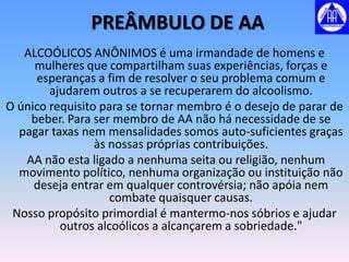 PREÂMBULO DE AA
   ALCOÓLICOS ANÔNIMOS é uma irmandade de homens e
     mulheres que compartilham suas experiências, forças e
     esperanças a fim de resolver o seu problema comum e
        ajudarem outros a se recuperarem do alcoolismo.
O único requisito para se tornar membro é o desejo de parar de
    beber. Para ser membro de AA não há necessidade de se
  pagar taxas nem mensalidades somos auto-suficientes graças
                 às nossas próprias contribuições.
   AA não esta ligado a nenhuma seita ou religião, nenhum
  movimento político, nenhuma organização ou instituição não
     deseja entrar em qualquer controvérsia; não apóia nem
                    combate quaisquer causas.
 Nosso propósito primordial é mantermo-nos sóbrios e ajudar
          outros alcoólicos a alcançarem a sobriedade."
 