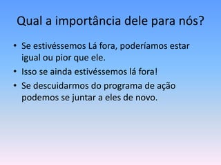 Qual a importância dele para nós?
• Se estivéssemos Lá fora, poderíamos estar
  igual ou pior que ele.
• Isso se ainda estivéssemos lá fora!
• Se descuidarmos do programa de ação
  podemos se juntar a eles de novo.
 