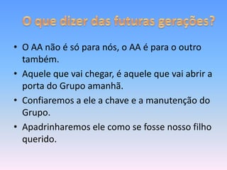 • O AA não é só para nós, o AA é para o outro
  também.
• Aquele que vai chegar, é aquele que vai abrir a
  porta do Grupo amanhã.
• Confiaremos a ele a chave e a manutenção do
  Grupo.
• Apadrinharemos ele como se fosse nosso filho
  querido.
 