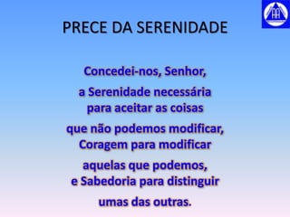 PRECE DA SERENIDADE

   Concedei-nos, Senhor,
  a Serenidade necessária
    para aceitar as coisas
que não podemos modificar,
  Coragem para modificar
   aquelas que podemos,
 e Sabedoria para distinguir
     umas das outras.
 
