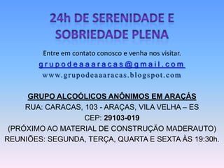 Entre em contato conosco e venha nos visitar.
        grupodeaaaracas@gmail.com
         w w w. g r u p o d e a a a r a c a s . b l o g s p o t . c o m

     GRUPO ALCOÓLICOS ANÔNIMOS EM ARAÇÁS
     RUA: CARACAS, 103 - ARAÇAS, VILA VELHA – ES
                   CEP: 29103-019
 (PRÓXIMO AO MATERIAL DE CONSTRUÇÃO MADERAUTO)
REUNIÕES: SEGUNDA, TERÇA, QUARTA E SEXTA ÀS 19:30h.
 