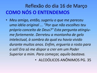 Reflexão do dia 16 de Março
COMO NÓS O ENTENDEMOS
• Meu amigo, então, sugeriu o que me pareceu
  uma idéia original ... "Por que não escolhes teu
  próprio conceito de Deus?" Esta pergunta atingiu-
  me fortemente. Derreteu a montanha de gelo
  intelectual, à sombra da qual eu havia vivido
  durante muitos anos. Enfim, ergueria o rosto para
  o sol! Era só me dispor a crer em um Poder
  Superior a mim. Para começar, aquilo bastava.
                   • ALCOÓLICOS ANÔNIMOS PG. 35
 
