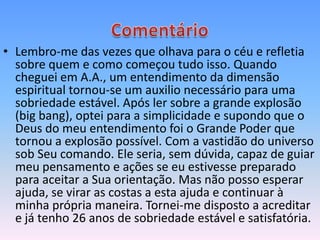 • Lembro-me das vezes que olhava para o céu e refletia
  sobre quem e como começou tudo isso. Quando
  cheguei em A.A., um entendimento da dimensão
  espiritual tornou-se um auxilio necessário para uma
  sobriedade estável. Após ler sobre a grande explosão
  (big bang), optei para a simplicidade e supondo que o
  Deus do meu entendimento foi o Grande Poder que
  tornou a explosão possível. Com a vastidão do universo
  sob Seu comando. Ele seria, sem dúvida, capaz de guiar
  meu pensamento e ações se eu estivesse preparado
  para aceitar a Sua orientação. Mas não posso esperar
  ajuda, se virar as costas a esta ajuda e continuar à
  minha própria maneira. Tornei-me disposto a acreditar
  e já tenho 26 anos de sobriedade estável e satisfatória.
 