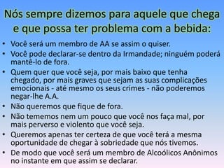 Nós sempre dizemos para aquele que chega
 e que possa ter problema com a bebida:
• Você será um membro de AA se assim o quiser.
• Você pode declarar-se dentro da Irmandade; ninguém poderá
  mantê-lo de fora.
• Quem quer que você seja, por mais baixo que tenha
  chegado, por mais graves que sejam as suas complicações
  emocionais - até mesmo os seus crimes - não poderemos
  negar-lhe A.A.
• Não queremos que fique de fora.
• Não tememos nem um pouco que você nos faça mal, por
  mais perverso e violento que você seja.
• Queremos apenas ter certeza de que você terá a mesma
  oportunidade de chegar à sobriedade que nós tivemos.
• De modo que você será um membro de Alcoólicos Anônimos
  no instante em que assim se declarar.
 