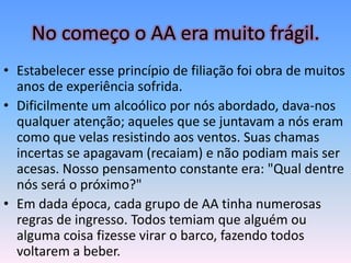 No começo o AA era muito frágil.
• Estabelecer esse princípio de filiação foi obra de muitos
  anos de experiência sofrida.
• Dificilmente um alcoólico por nós abordado, dava-nos
  qualquer atenção; aqueles que se juntavam a nós eram
  como que velas resistindo aos ventos. Suas chamas
  incertas se apagavam (recaiam) e não podiam mais ser
  acesas. Nosso pensamento constante era: "Qual dentre
  nós será o próximo?"
• Em dada época, cada grupo de AA tinha numerosas
  regras de ingresso. Todos temiam que alguém ou
  alguma coisa fizesse virar o barco, fazendo todos
  voltarem a beber.
 