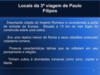 14
Locais da 3ª viagem de Paulo
Filipos

Importante cidade do Império Romano e considerada a porta
de entrada da Europa. Situada a 13 km do mar Egeu foi
construída sobre uma colina .

Era uma réplica menor de Roma e seus cidadãos possuíam
cidadania romana.

Possuía características latinas que se refletiam em seu
pensamento e religião.

Tinham cultos à divindades romanas como Juno, Júpiter e
Marte.
 