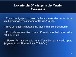 18
Locais da 3ª viagem de Paulo
Cesaréia

Era um antigo porto comercial fenício e recebeu esse nome
em homenagem ao imperador Cesar Augusto.

Teve um papel importante na fase inicial do cristianismo.

Foi onde o centurião romano Cornelius foi batizado ( Atos
10:1-5, 25-28 ).

Paulo foi aprisionado em Cesaréia e enviado para
julgamento em Roma ( Atos 23:23-24 ).
 