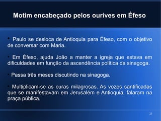 23
Motim encabeçado pelos ourives em Éfeso

Paulo se desloca de Antioquia para Éfeso, com o objetivo
de conversar com Maria.

Em Éfeso, ajuda João a manter a igreja que estava em
dificuldades em função da ascendência política da sinagoga.

Passa três meses discutindo na sinagoga.

Multiplicam-se as curas milagrosas. As vozes santificadas
que se manifestavam em Jerusalém e Antioquia, falaram na
praça pública.
 