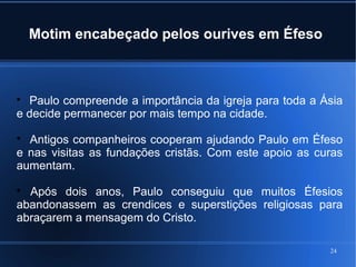24
Motim encabeçado pelos ourives em Éfeso

Paulo compreende a importância da igreja para toda a Ásia
e decide permanecer por mais tempo na cidade.

Antigos companheiros cooperam ajudando Paulo em Éfeso
e nas visitas as fundações cristãs. Com este apoio as curas
aumentam.

Após dois anos, Paulo conseguiu que muitos Éfesios
abandonassem as crendices e superstições religiosas para
abraçarem a mensagem do Cristo.
 