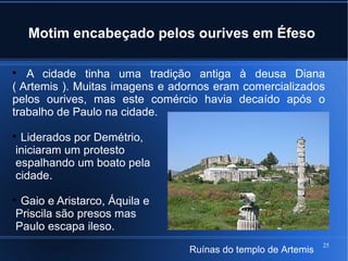 25
Motim encabeçado pelos ourives em Éfeso

A cidade tinha uma tradição antiga à deusa Diana
( Artemis ). Muitas imagens e adornos eram comercializados
pelos ourives, mas este comércio havia decaído após o
trabalho de Paulo na cidade.

Liderados por Demétrio,
iniciaram um protesto
espalhando um boato pela
cidade.

Gaio e Aristarco, Áquila e
Priscila são presos mas
Paulo escapa ileso.
Ruínas do templo de Artemis
 