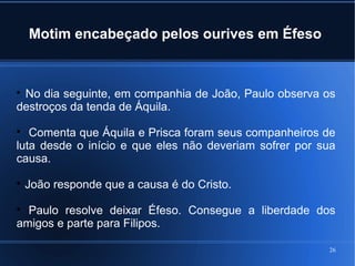 26
Motim encabeçado pelos ourives em Éfeso

No dia seguinte, em companhia de João, Paulo observa os
destroços da tenda de Áquila.

Comenta que Áquila e Prisca foram seus companheiros de
luta desde o início e que eles não deveriam sofrer por sua
causa.

João responde que a causa é do Cristo.

Paulo resolve deixar Éfeso. Consegue a liberdade dos
amigos e parte para Filipos.
 