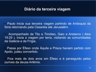 28
Diário da terceira viagem

Paulo inicia sua terceira viagem partindo de Antioquia da
Siria retornando pela Cesaréia até Jerusalém.

Acompanhado de Tito e Timóteo, Gaio e Aristarco ( Atos
19:29 ), inicia a viagem por terra, visitando as comunidades
da Galácia e da Frígia.

Passa por Éfeso onde Áquila e Prisca haviam partido com
Apolo, judeu convertido.

Fica mais de dois anos em Éfeso e é perseguido pelos
ourives da deusa Artêmis.
 