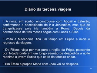 30
Diário da terceira viagem

A noite, em sonho, encontrou-se com Abgail e Estevão,
confirmando a necessidade de ir à Jerusalém, mas que se
tranquilizasse pois iria também à Roma. Depois da
permanência de três meses segue com Lucas e Silas.

Volta a Macedônia, fica um tempo em Filipos e inicia o
regresso da viagem.

De Filipos, viaja por mar para a região da Frígia, passando
por Trôade onde em um longo sermão de despedida à noite
reanima o jovem Eutico que caíra do terceiro andar.

Em Éfeso a própria Maria com João vai se despedir.
 