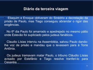 31
Diário da terceira viagem

Eliaquim e Enoque obtiveram do Sinédrio a decretação da
prisão de Paulo, mas Tiago conseguiu abrandar o rigor das
exigências.

No 6º dia Paulo foi amarrado e apedrejado no mesmo pátio
onde Estevão foi supliciado pelos judeus fanáticos.

Claudio Lísias interviu na Assembléia, salvou Paulo dando-
lhe voz de prisão e mandau que o levassem para à Torre
Antônia.

Os judeus tramavam matar Paulo, o tribuno Cláudio Lísias
avisado por Estefânio e Tiago resolve tranferi-lo para
Cesaréia. .
 