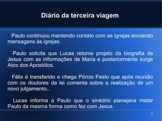 33
Diário da terceira viagem

Paulo continuou mantendo contato com as igrejas enviando
mensagens às igrejas.

Paulo solicita que Lucas retome projeto da biografia de
Jesus com as informações de Maria e posteriormente surge
Atos dos Apostólos.

Félix é transferido e chega Pórcio Festo que após reunião
com os doutores da lei comenta sobre a realização de um
novo julgamento..

Lucas informa a Paulo que o sinédrio planejava matar
Paulo da mesma forma como fez com Jesus.
 