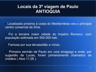 4
Locais da 3ª viagem de Paulo
ANTIOQUIA

Localizada próxima à costa do Mediterrâneo era o principal
centro comercial da Síria.

Foi a terceira maior cidade do Império Romano, com
população estimada em 500.000 hab.

Famosa por sua devassidão e vícios.

Primeiro sermão de Paulo em uma sinagoga e onde, por
sugestão de Lucas, foram primeiramente chamados de
cristãos ( Atos 11:26 ).
 