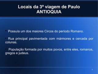 5
Locais da 3ª viagem de Paulo
ANTIOQUIA

Possuía um dos maiores Circos do período Romano.

Rua principal pavimentada com mármores e cercada por
colunas.

População formada por muitos povos, entre eles, romanos,
gregos e judeus.
 