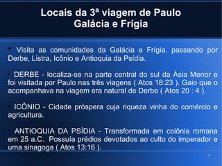 7
Locais da 3ª viagem de Paulo
Galácia e Frígia

Visita as comunidades da Galácia e Frígia, passando por
Derbe, Listra, Icônio e Antioquia da Psídia.

DERBE - localiza-se na parte central do sul da Ásia Menor e
foi visitada por Paulo nas três viagens ( Atos 18:23 ). Gaio que o
acompanhava na viagem era natural de Derbe ( Atos 20 : 4 ).

ICÔNIO - Cidade próspera cuja riqueza vinha do comércio e
agricultura.

ANTIOQUIA DA PSÍDIA - Transformada em colônia romana
em 25 a.C. Possuía prédios devotados ao culto do imperador e
uma sinagoga ( Atos 13:16 ).
 