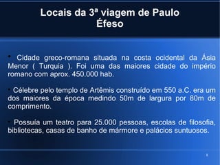 8
Locais da 3ª viagem de Paulo
Éfeso

Cidade greco-romana situada na costa ocidental da Ásia
Menor ( Turquia ). Foi uma das maiores cidade do império
romano com aprox. 450.000 hab.

Célebre pelo templo de Artêmis construído em 550 a.C. era um
dos maiores da época medindo 50m de largura por 80m de
comprimento.

Possuía um teatro para 25.000 pessoas, escolas de filosofia,
bibliotecas, casas de banho de mármore e palácios suntuosos.
 