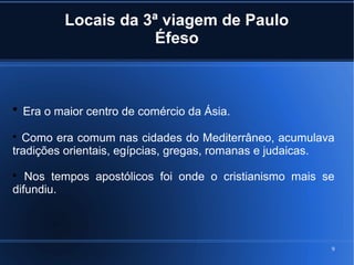 9
Locais da 3ª viagem de Paulo
Éfeso

Era o maior centro de comércio da Ásia.

Como era comum nas cidades do Mediterrâneo, acumulava
tradições orientais, egípcias, gregas, romanas e judaicas.

Nos tempos apostólicos foi onde o cristianismo mais se
difundiu.
 
