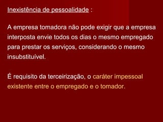 Inexistência de pessoalidade :
A empresa tomadora não pode exigir que a empresa
interposta envie todos os dias o mesmo empregado
para prestar os serviços, considerando o mesmo
insubstituível.
É requisito da terceirização, o caráter impessoal
existente entre o empregado e o tomador.
 