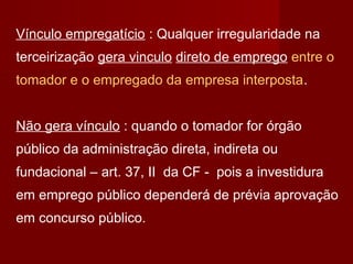 Vínculo empregatício : Qualquer irregularidade na
terceirização gera vinculo direto de emprego entre o
tomador e o empregado da empresa interposta.
Não gera vínculo : quando o tomador for órgão
público da administração direta, indireta ou
fundacional – art. 37, II da CF - pois a investidura
em emprego público dependerá de prévia aprovação
em concurso público.
 