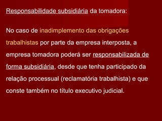 Responsabilidade subsidiária da tomadora:
No caso de inadimplemento das obrigações
trabalhistas por parte da empresa interposta, a
empresa tomadora poderá ser responsabilizada de
forma subsidiária, desde que tenha participado da
relação processual (reclamatória trabalhista) e que
conste também no título executivo judicial.
 