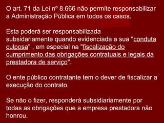 O art. 71 da Lei nº 8.666 não permite responsabilizar
a Administração Pública em todos os casos.
Esta poderá ser responsabilizada
subsidariamente quando evidenciada a sua "conduta
culposa" , em especial na "fiscalização do
cumprimento das obrigações contratuais e legais da
prestadora de serviço".
O ente público contratante tem o dever de fiscalizar a
execução do contrato.
Se não o fizer, responderá subsidiariamente por
todas as obrigações que a empresa prestadora não
honrou.
 