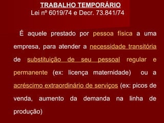 TRABALHO TEMPORÁRIO
Lei nº 6019/74 e Decr. 73.841/74
É aquele prestado por pessoa física a uma
empresa, para atender a necessidade transitória
de substituição de seu pessoal regular e
permanente (ex: licença maternidade) ou a
acréscimo extraordinário de serviços (ex: picos de
venda, aumento da demanda na linha de
produção)
 