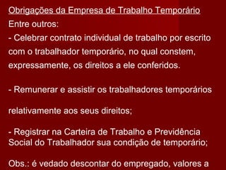 Obrigações da Empresa de Trabalho Temporário
Entre outros:
- Celebrar contrato individual de trabalho por escrito
com o trabalhador temporário, no qual constem,
expressamente, os direitos a ele conferidos.
- Remunerar e assistir os trabalhadores temporários
relativamente aos seus direitos;
- Registrar na Carteira de Trabalho e Previdência
Social do Trabalhador sua condição de temporário;
Obs.: é vedado descontar do empregado, valores a
 