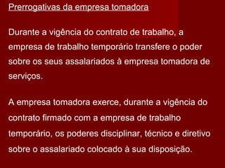 Prerrogativas da empresa tomadora
Durante a vigência do contrato de trabalho, a
empresa de trabalho temporário transfere o poder
sobre os seus assalariados à empresa tomadora de
serviços.
A empresa tomadora exerce, durante a vigência do
contrato firmado com a empresa de trabalho
temporário, os poderes disciplinar, técnico e diretivo
sobre o assalariado colocado à sua disposição.
 