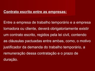 Contrato escrito entre as empresas:
Entre a empresa de trabalho temporário e a empresa
tomadora ou cliente, deverá obrigatoriamente existir
um contrato escrito, regidos pela lei civil, contendo
as cláusulas pactuadas entre ambas, como, o motivo
justificador da demanda do trabalho temporário, a
remuneração dessa contratação e o prazo de
duração.
 