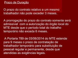 Prazo de Duração
O prazo do contrato relativo a um mesmo
trabalhador não pode exceder 3 meses.
A prorrogação do prazo do contrato somente será
admissível com a autorização do órgão local do
MTE desde que o período total do trabalho
temporário não exceda 6 meses.
A Portaria 789 de 03/06/2014 do MTE estende
para 9 meses o prazo de contratação de
trabalhador temporário para substituição de
pessoal regular e permanente, desde que
atendidas as exigências legais.
 